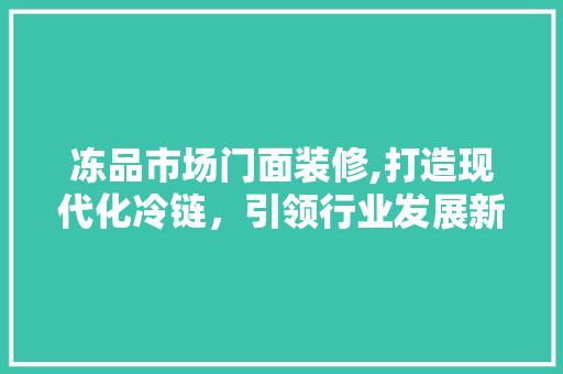 冻品市场门面装修,打造现代化冷链，引领行业发展新篇章 住宅建筑设计