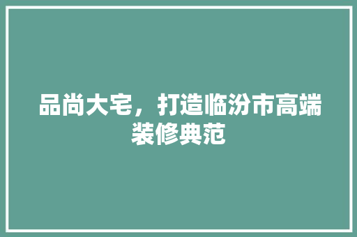 品尚大宅，打造临汾市高端装修典范 施工技术