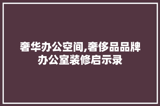 奢华办公空间,奢侈品品牌办公室装修启示录 施工工艺