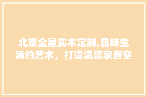 北京全屋实木定制,品味生活的艺术，打造温馨家居空间_北京全屋实木定制 材料设备