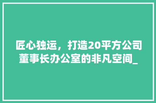 匠心独运，打造20平方公司董事长办公室的非凡空间_20平方公司董事长办公室_ 生态建筑设计
