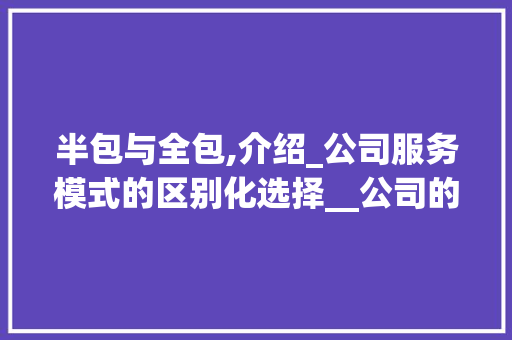 半包与全包,介绍_公司服务模式的区别化选择__公司的半包和全包有什么区别 施工工艺