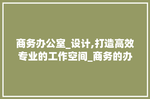 商务办公室_设计,打造高效专业的工作空间_商务的办公室_设计