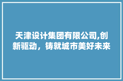 天津设计集团有限公司,创新驱动，铸就城市美好未来_天津设计集团有限公司