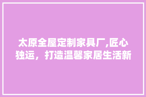 太原全屋定制家具厂,匠心独运，打造温馨家居生活新篇章_太原全屋定制家具厂