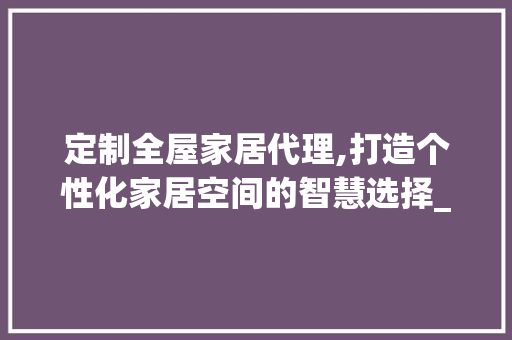 定制全屋家居代理,打造个性化家居空间的智慧选择_定制全屋家居代理