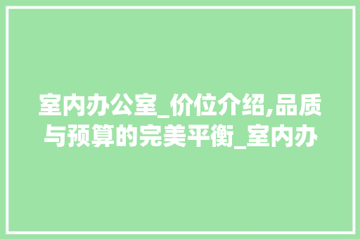 室内办公室_价位介绍,品质与预算的完美平衡_室内办公室_价位表大全