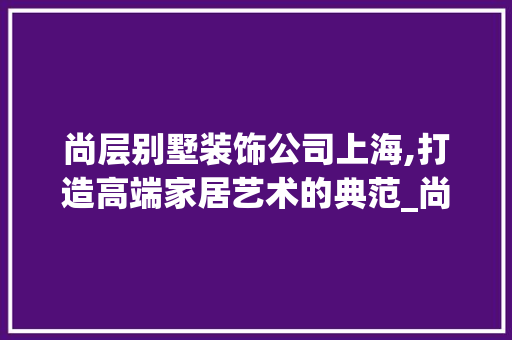 尚层别墅装饰公司上海,打造高端家居艺术的典范_尚层别墅装饰公司官网上海 住宅建筑设计