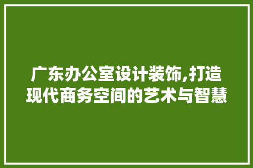 广东办公室设计装饰,打造现代商务空间的艺术与智慧_广东办公室设计装饰设计 常用建材