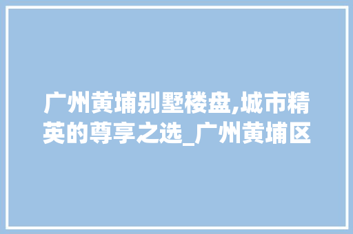 广州黄埔别墅楼盘,城市精英的尊享之选_广州黄埔区别墅楼盘