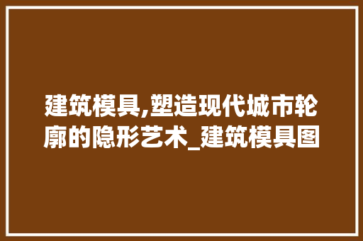 建筑模具,塑造现代城市轮廓的隐形艺术_建筑模具图片大全 施工管理