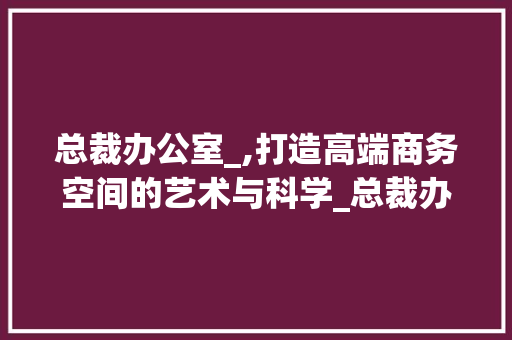 总裁办公室_,打造高端商务空间的艺术与科学_总裁办公室_推荐 建筑法规