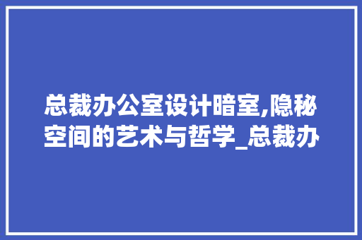 总裁办公室设计暗室,隐秘空间的艺术与哲学_总裁办公室设计暗室