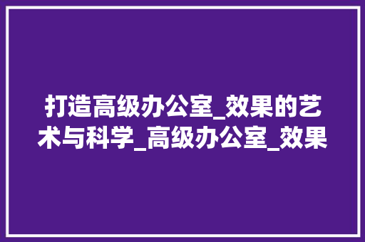 打造高级办公室_效果的艺术与科学_高级办公室_效果