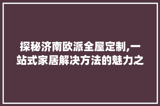 探秘济南欧派全屋定制,一站式家居解决方法的魅力之旅_济南欧派全屋定制地址 常见问题
