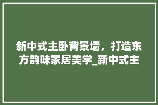 新中式主卧背景墙，打造东方韵味家居美学_新中式主卧背景墙_效果图