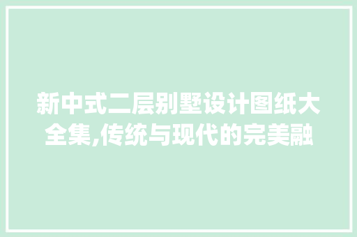 新中式二层别墅设计图纸大全集,传统与现代的完美融合_新中式二层别墅设计图纸大全集