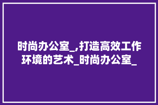 时尚办公室_,打造高效工作环境的艺术_时尚办公室_