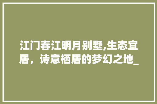 江门春江明月别墅,生态宜居，诗意栖居的梦幻之地_江门春江明月别墅