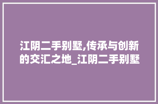 江阴二手别墅,传承与创新的交汇之地_江阴二手别墅出售信息