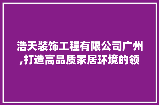 浩天装饰工程有限公司广州,打造高品质家居环境的领航者_浩天装饰工程有限公司广州