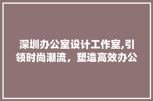 深圳办公室设计工作室,引领时尚潮流，塑造高效办公空间_深圳办公室设计工作室