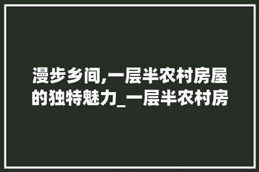 漫步乡间,一层半农村房屋的独特魅力_一层半农村房屋全部图片 住宅建筑设计