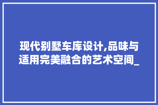 现代别墅车库设计,品味与适用完美融合的艺术空间_别墅车库设计图片
