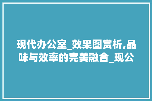 现代办公室_效果图赏析,品味与效率的完美融合_现公室_效果图教师 新型材料
