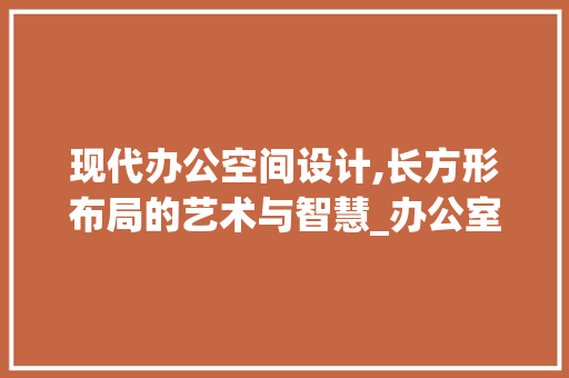 现代办公空间设计,长方形布局的艺术与智慧_办公室设计效果图长方形长方形