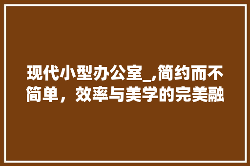 现代小型办公室_,简约而不简单，效率与美学的完美融合_现代小型办公室_效果