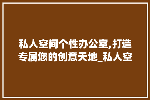私人空间个性办公室,打造专属您的创意天地_私人空间个性办公室设计