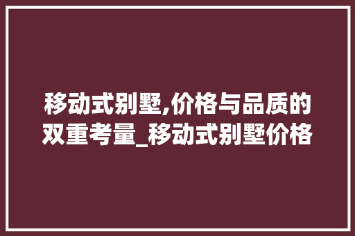 移动式别墅,价格与品质的双重考量_移动式别墅价格