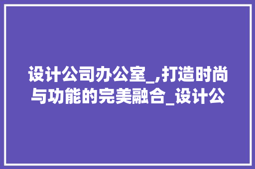 设计公司办公室_,打造时尚与功能的完美融合_设计公司办公室_设计效果图