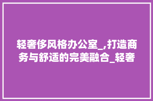 轻奢侈风格办公室_,打造商务与舒适的完美融合_轻奢侈风格办公室_效果图 常见问题