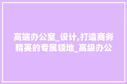 高端办公室_设计,打造商务精英的专属领地_高级办公室_设计效果图