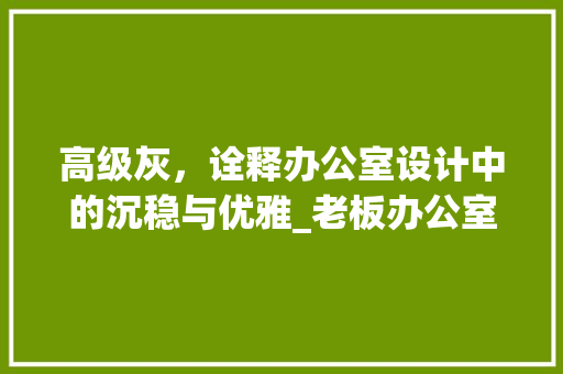 高级灰，诠释办公室设计中的沉稳与优雅_老板办公室设计效果图大全高级灰