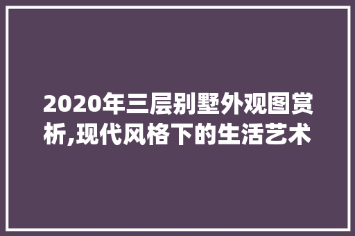 2020年三层别墅外观图赏析,现代风格下的生活艺术_2020最新别墅外观图三层
