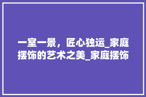 一室一景，匠心独运_家庭摆饰的艺术之美_家庭摆饰图片