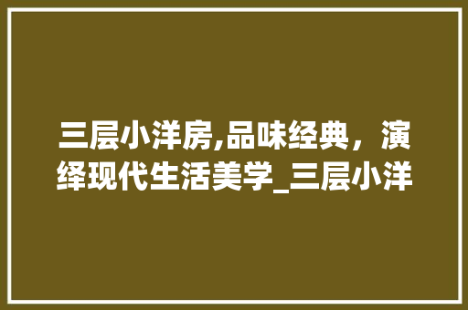 三层小洋房,品味经典，演绎现代生活美学_三层小洋房图片大全集 知识问答