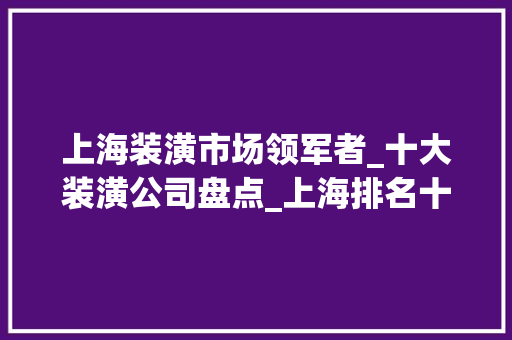 上海装潢市场领军者_十大装潢公司盘点_上海排名十大装潢公司名称
