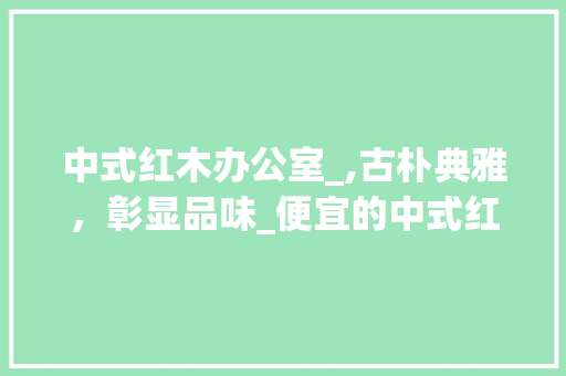 中式红木办公室_,古朴典雅，彰显品味_便宜的中式红木办公室_效果图