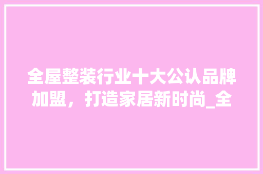全屋整装行业十大公认品牌加盟，打造家居新时尚_全屋整装十大公认品牌加盟