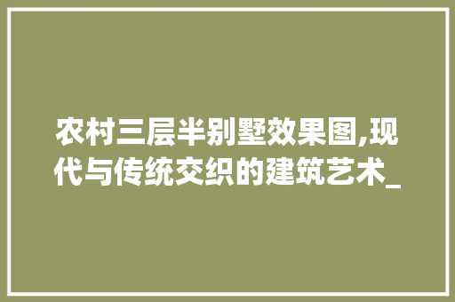 农村三层半别墅效果图,现代与传统交织的建筑艺术_三层半别墅图片大全农村效果图 施工技术