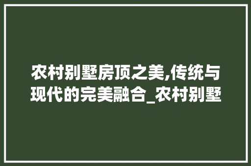 农村别墅房顶之美,传统与现代的完美融合_农村别墅房顶图片大全 常见问题