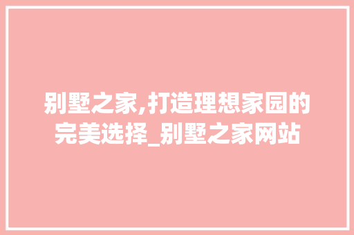别墅之家,打造理想家园的完美选择_别墅之家网站 设计原则