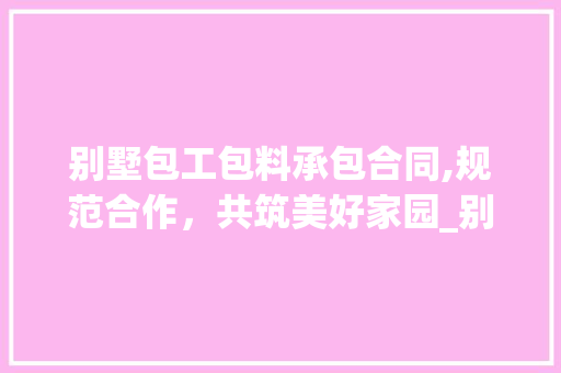 别墅包工包料承包合同,规范合作，共筑美好家园_别墅包工包料承包合同模板 新型材料
