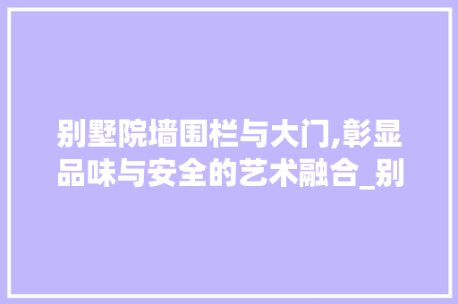 别墅院墙围栏与大门,彰显品味与安全的艺术融合_别墅院墙围栏及大门效果图 住宅建筑设计