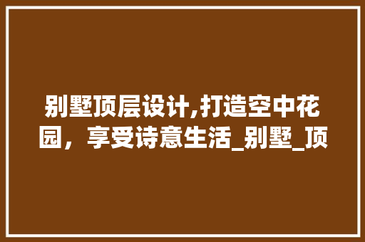 别墅顶层设计,打造空中花园，享受诗意生活_别墅_顶层设计 施工工艺
