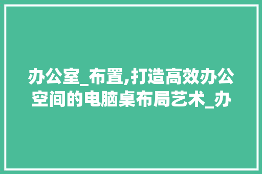 办公室_布置,打造高效办公空间的电脑桌布局艺术_办公室_布置效果图电脑桌 公共建筑设计